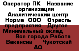 Оператор ПК › Название организации ­ Аналитический центр Норма, ООО › Отрасль предприятия ­ Другое › Минимальный оклад ­ 40 000 - Все города Работа » Вакансии   . Чукотский АО